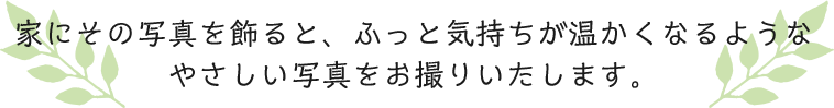家にその写真を飾ると、ふっと気持ちが温かくなるようなやさしい写真をお撮りいたします。